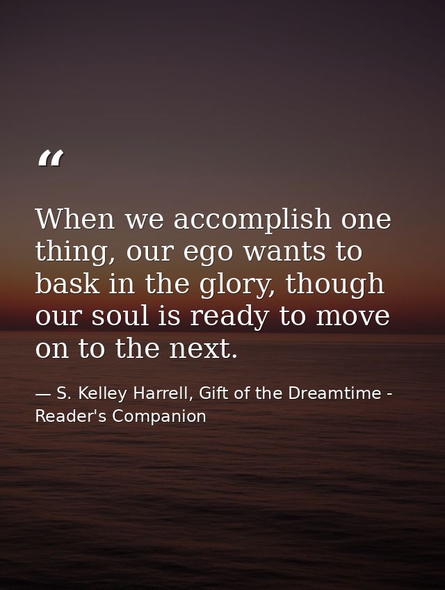 When we accomplish one thing, our ego wants to bask in the glory, though our soul is ready to move on to the next. — S. Kelley Harrell, Gift of the Dreamtime - Reader's Companion