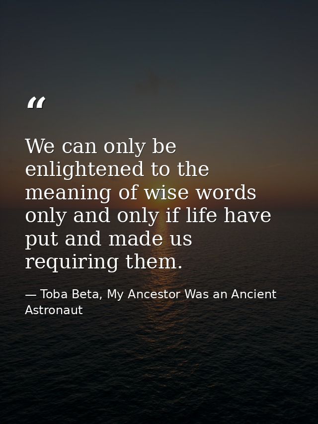 We can only be enlightened to the meaning of wise words only and only if life have put and made us requiring them. — Toba Beta, My Ancestor Was an Ancient Astronaut