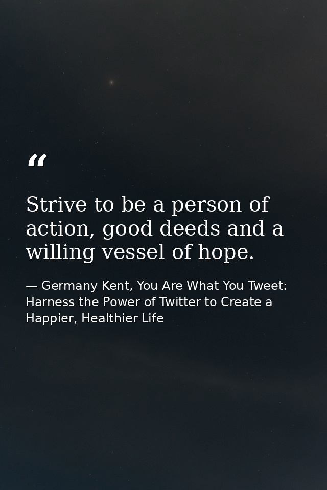 Strive to be a person of action, good deeds and a willing vessel of hope. — Germany Kent, You Are What You Tweet: Harness the Power of Twitter to Create a Happier, Healthier Life