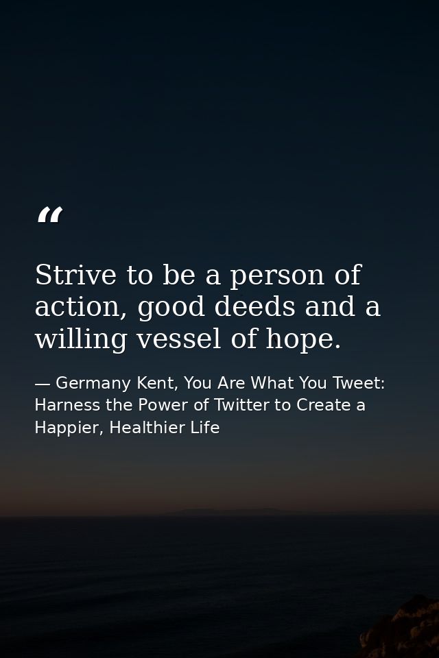 Strive to be a person of action, good deeds and a willing vessel of hope. — Germany Kent, You Are What You Tweet: Harness the Power of Twitter to Create a Happier, Healthier Life