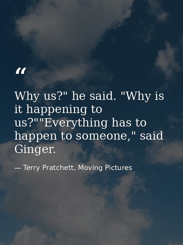 Why us?" he said. "Why is it happening to us?""Everything has to happen to someone," said Ginger. — Terry Pratchett, Moving Pictures