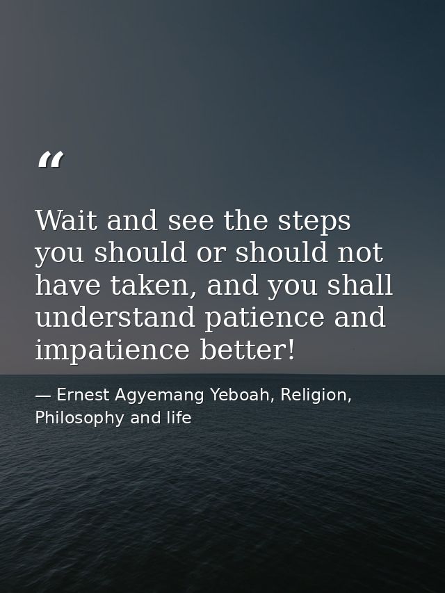Wait and see the steps you should or should not have taken, and you shall understand patience and impatience better! — Ernest Agyemang Yeboah, Religion, Philosophy and life