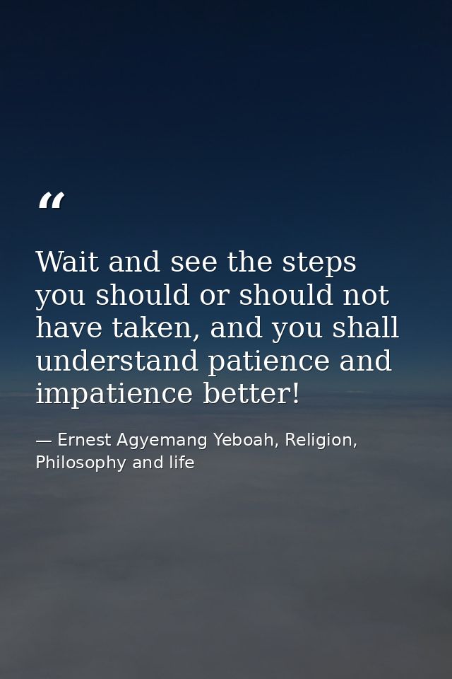 Wait and see the steps you should or should not have taken, and you shall understand patience and impatience better! — Ernest Agyemang Yeboah, Religion, Philosophy and life