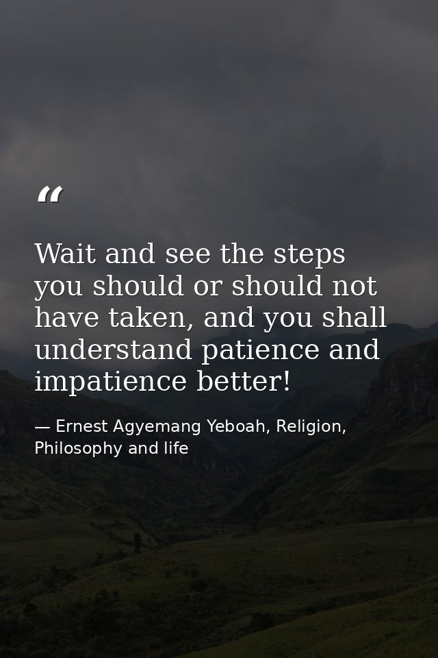 Wait and see the steps you should or should not have taken, and you shall understand patience and impatience better! — Ernest Agyemang Yeboah, Religion, Philosophy and life