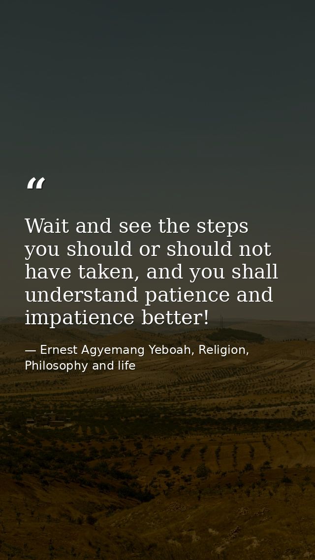 Wait and see the steps you should or should not have taken, and you shall understand patience and impatience better! — Ernest Agyemang Yeboah, Religion, Philosophy and life