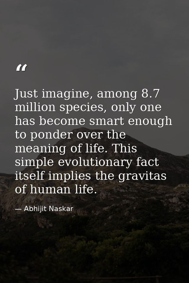 Just imagine, among 8.7 million species, only one has become smart enough to ponder over the meaning of life. This simpl — Abhijit Naskar