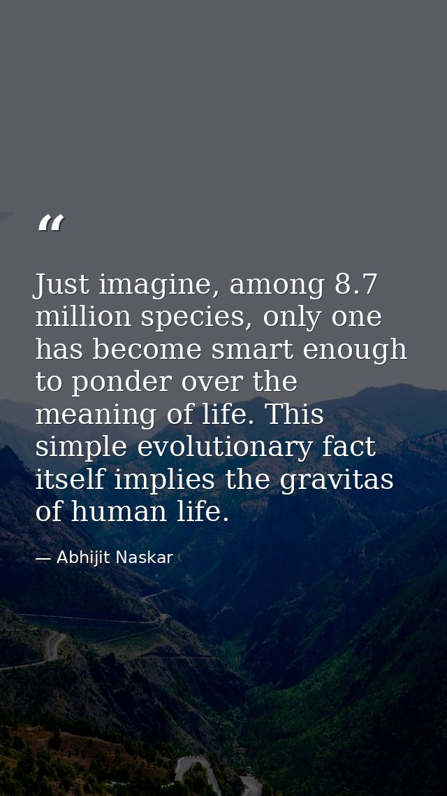 Just imagine, among 8.7 million species, only one has become smart enough to ponder over the meaning of life. This simpl — Abhijit Naskar