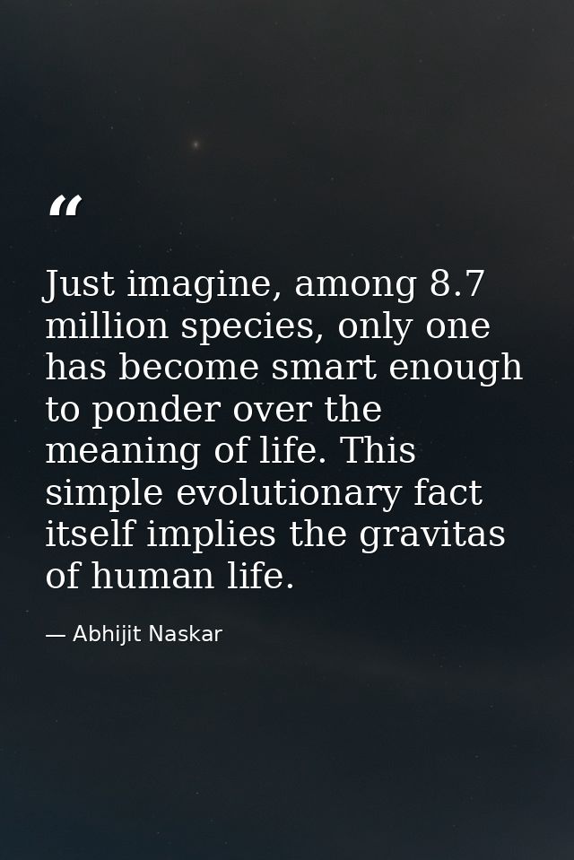 Just imagine, among 8.7 million species, only one has become smart enough to ponder over the meaning of life. This simpl — Abhijit Naskar