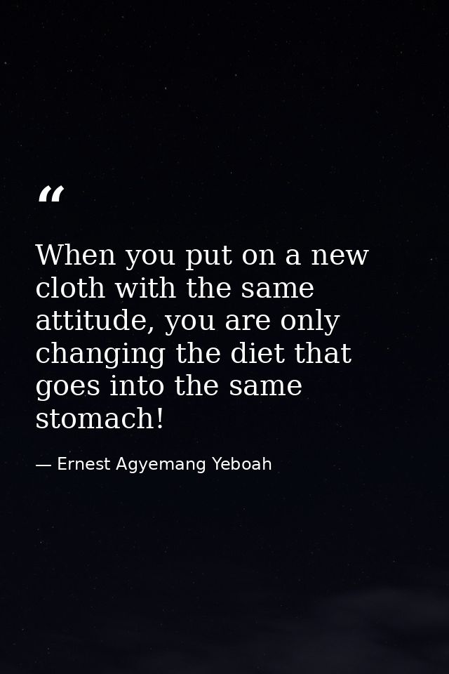 When you put on a new cloth with the same attitude, you are only changing the diet that goes into the same stomach! — Ernest Agyemang Yeboah