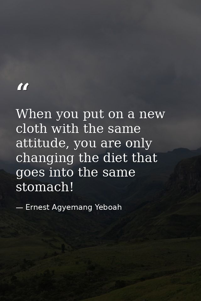 When you put on a new cloth with the same attitude, you are only changing the diet that goes into the same stomach! — Ernest Agyemang Yeboah