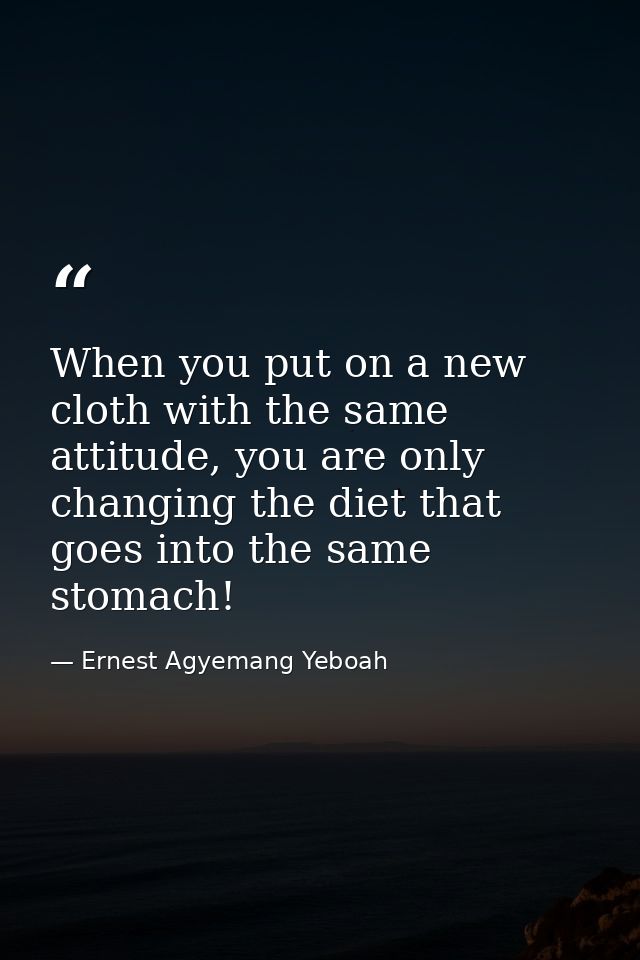 When you put on a new cloth with the same attitude, you are only changing the diet that goes into the same stomach! — Ernest Agyemang Yeboah