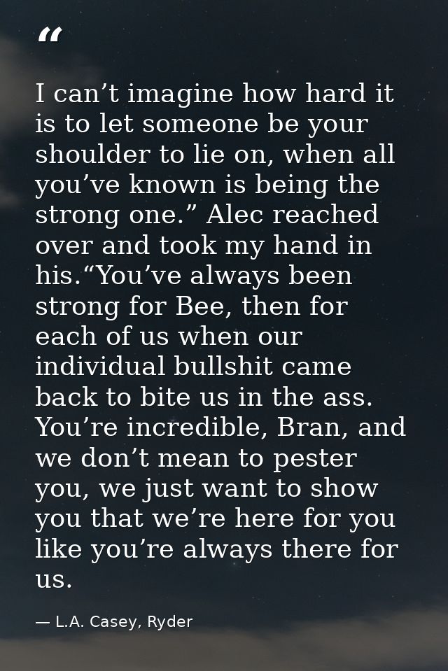 I can’t imagine how hard it is to let someone be your shoulder to lie on, when all you’ve known is being the strong one. — L.A. Casey, Ryder