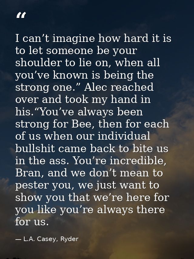 I can’t imagine how hard it is to let someone be your shoulder to lie on, when all you’ve known is being the strong one. — L.A. Casey, Ryder