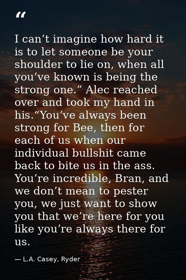 I can’t imagine how hard it is to let someone be your shoulder to lie on, when all you’ve known is being the strong one. — L.A. Casey, Ryder