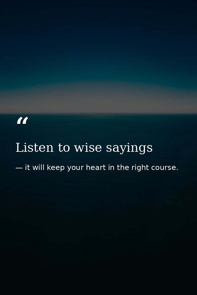 Listen to wise sayings — it will keep your heart in the right course.