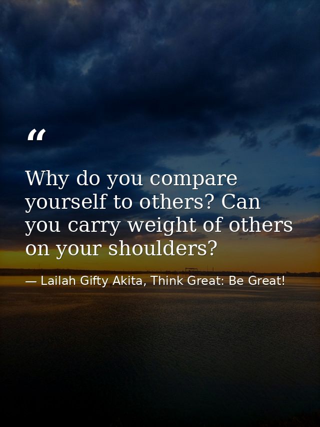 Why do you compare yourself to others? Can you carry weight of others on your shoulders? — Lailah Gifty Akita, Think Great: Be Great!