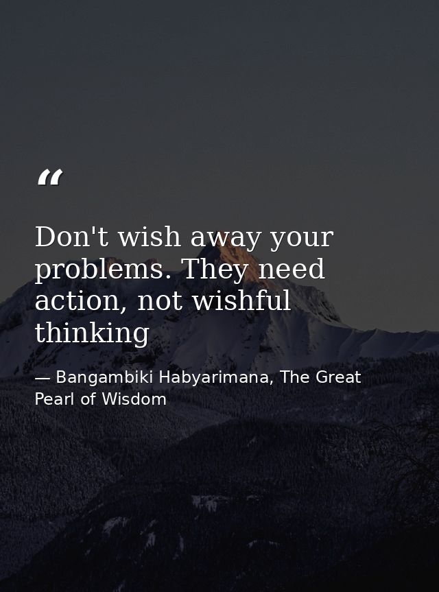 Don't wish away your problems. They need action, not wishful thinking — Bangambiki Habyarimana, The Great Pearl of Wisdom