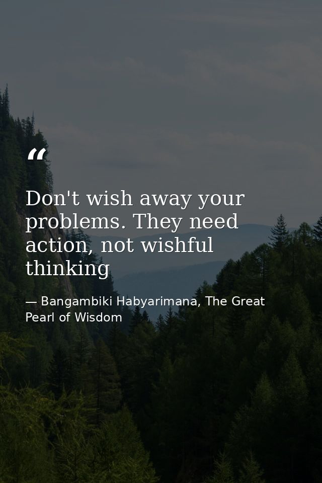 Don't wish away your problems. They need action, not wishful thinking — Bangambiki Habyarimana, The Great Pearl of Wisdom