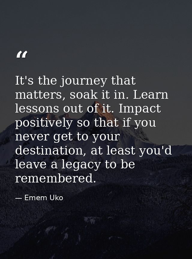 It's the journey that matters, soak it in. Learn lessons out of it. Impact positively so that if you never get to your d — Emem Uko
