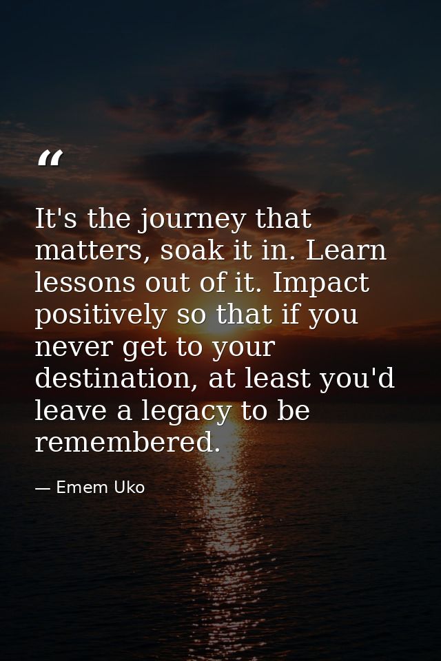 It's the journey that matters, soak it in. Learn lessons out of it. Impact positively so that if you never get to your d — Emem Uko