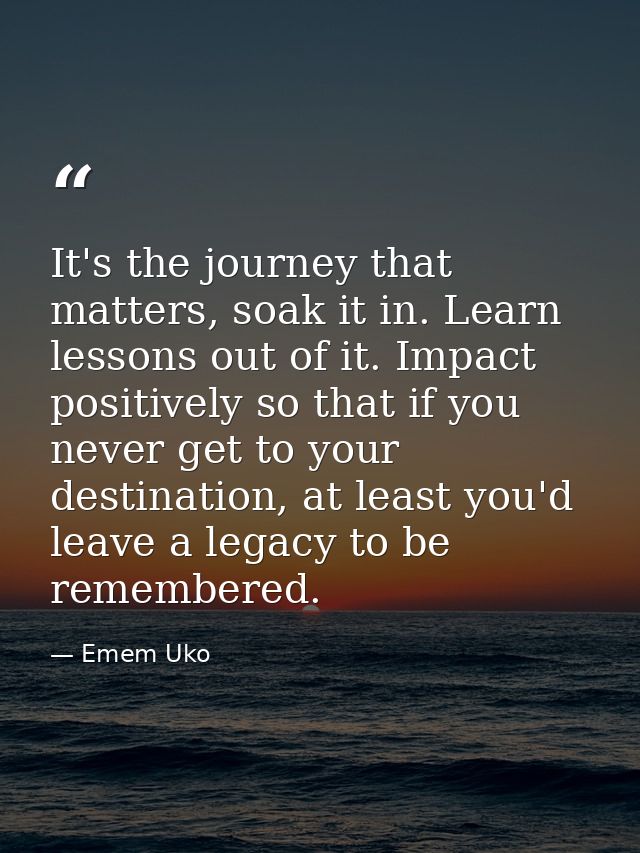 It's the journey that matters, soak it in. Learn lessons out of it. Impact positively so that if you never get to your d — Emem Uko