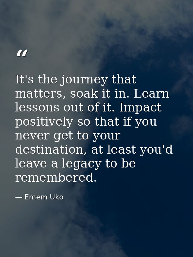 It's the journey that matters, soak it in. Learn lessons out of it. Impact positively so that if you never get to your d — Emem Uko