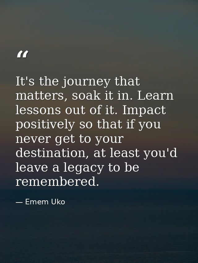 It's the journey that matters, soak it in. Learn lessons out of it. Impact positively so that if you never get to your d — Emem Uko
