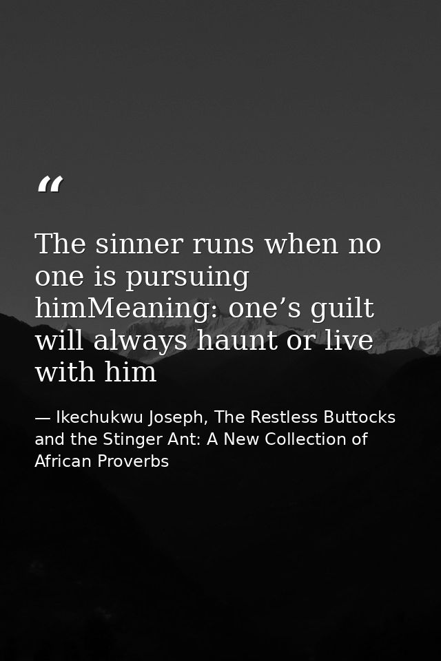 The sinner runs when no one is pursuing himMeaning: one’s guilt will always haunt or live with him — Ikechukwu Joseph, The Restless Buttocks and the Stinger Ant: A New Collection of African Proverbs