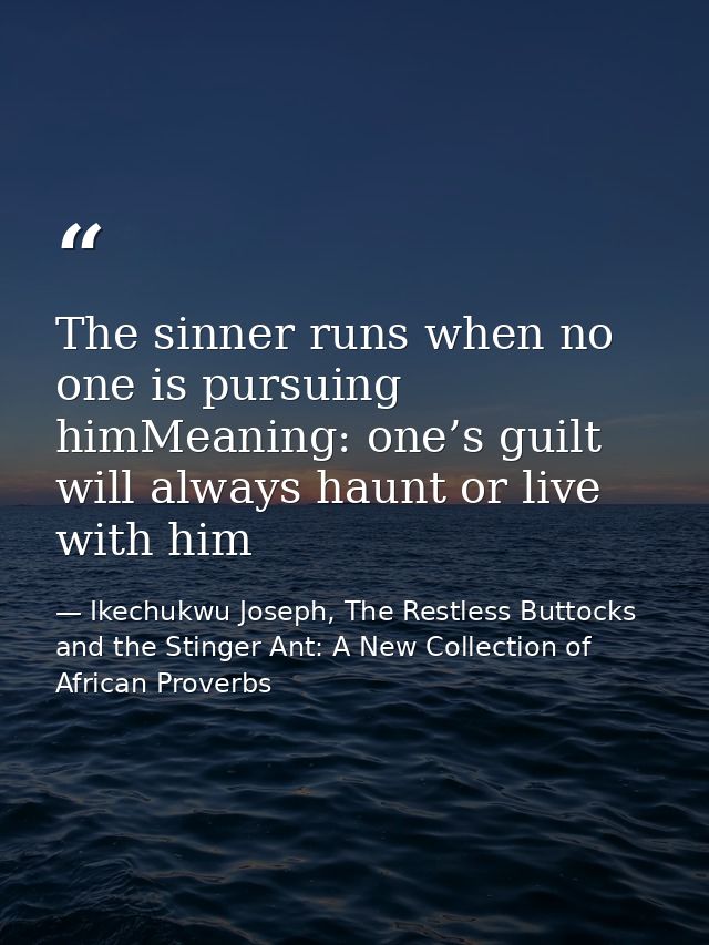 The sinner runs when no one is pursuing himMeaning: one’s guilt will always haunt or live with him — Ikechukwu Joseph, The Restless Buttocks and the Stinger Ant: A New Collection of African Proverbs
