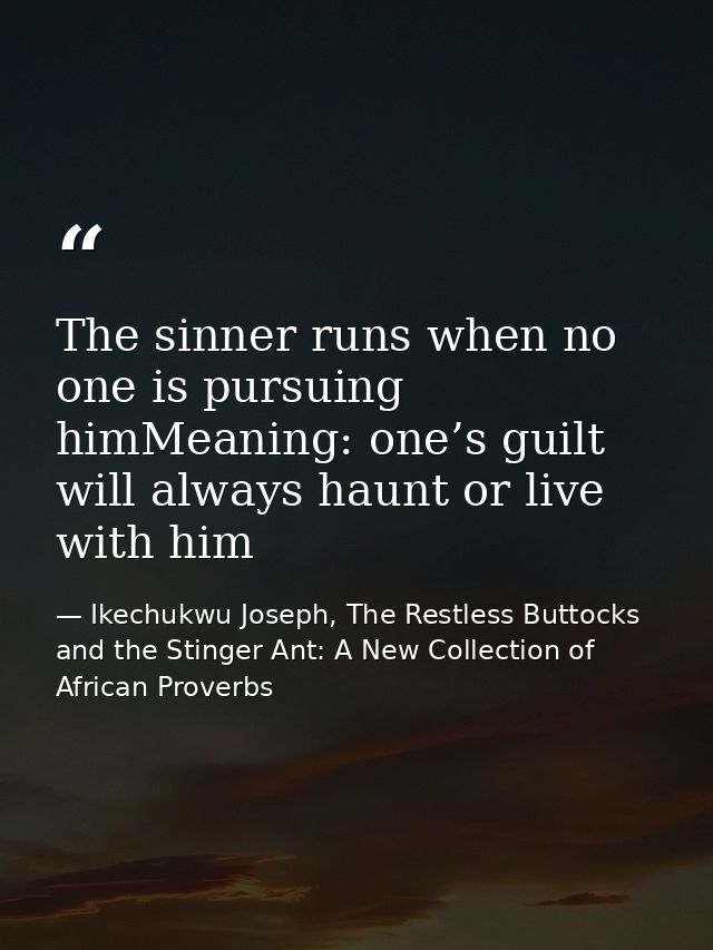 The sinner runs when no one is pursuing himMeaning: one’s guilt will always haunt or live with him — Ikechukwu Joseph, The Restless Buttocks and the Stinger Ant: A New Collection of African Proverbs