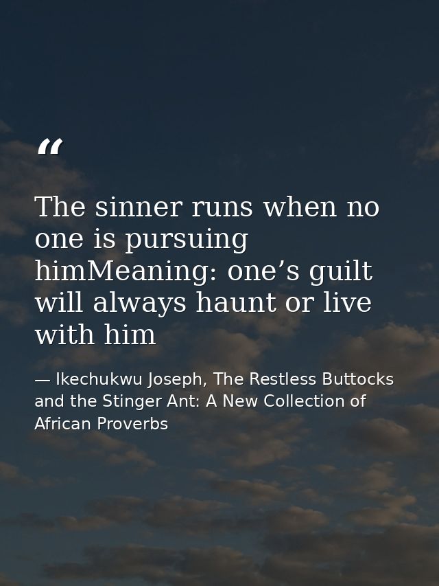 The sinner runs when no one is pursuing himMeaning: one’s guilt will always haunt or live with him — Ikechukwu Joseph, The Restless Buttocks and the Stinger Ant: A New Collection of African Proverbs