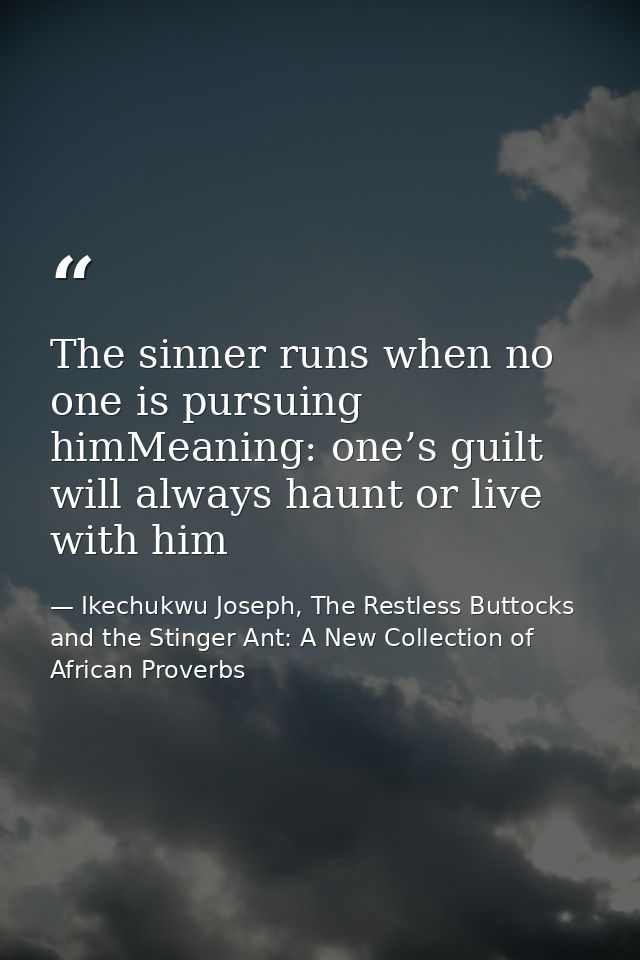 The sinner runs when no one is pursuing himMeaning: one’s guilt will always haunt or live with him — Ikechukwu Joseph, The Restless Buttocks and the Stinger Ant: A New Collection of African Proverbs