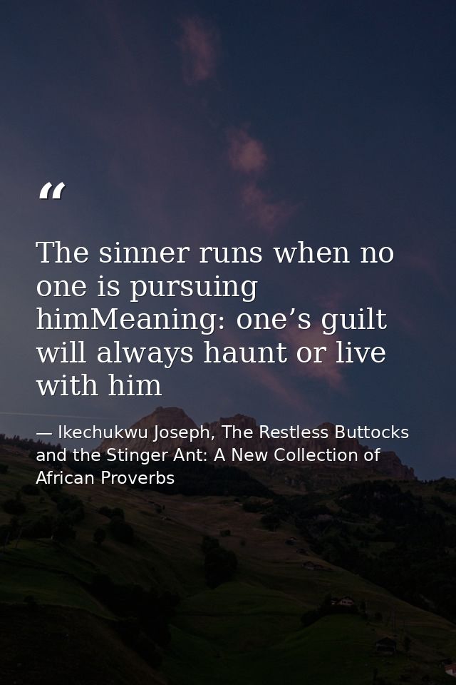 The sinner runs when no one is pursuing himMeaning: one’s guilt will always haunt or live with him — Ikechukwu Joseph, The Restless Buttocks and the Stinger Ant: A New Collection of African Proverbs