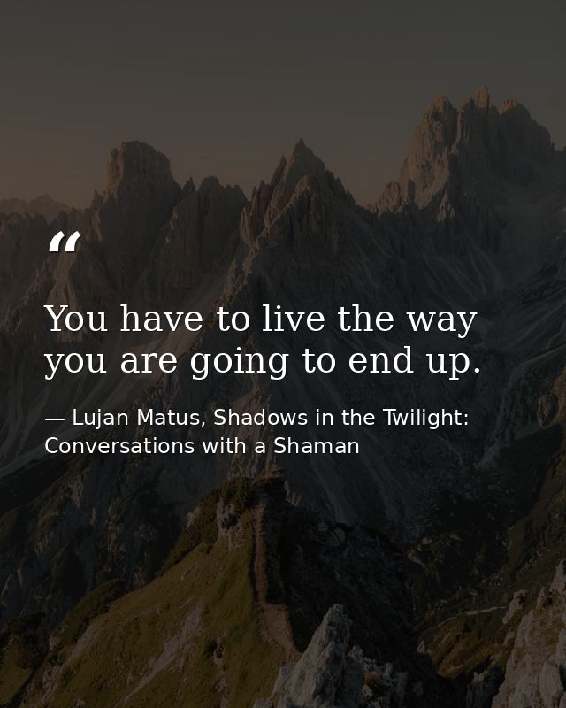 You have to live the way you are going to end up. — Lujan Matus, Shadows in the Twilight: Conversations with a Shaman