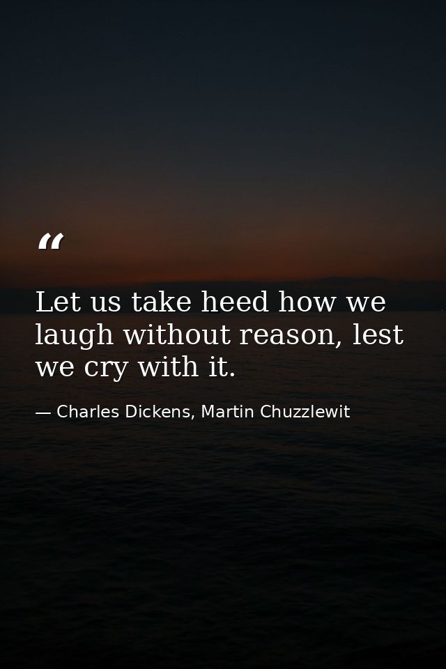Let us take heed how we laugh without reason, lest we cry with it. — Charles Dickens, Martin Chuzzlewit