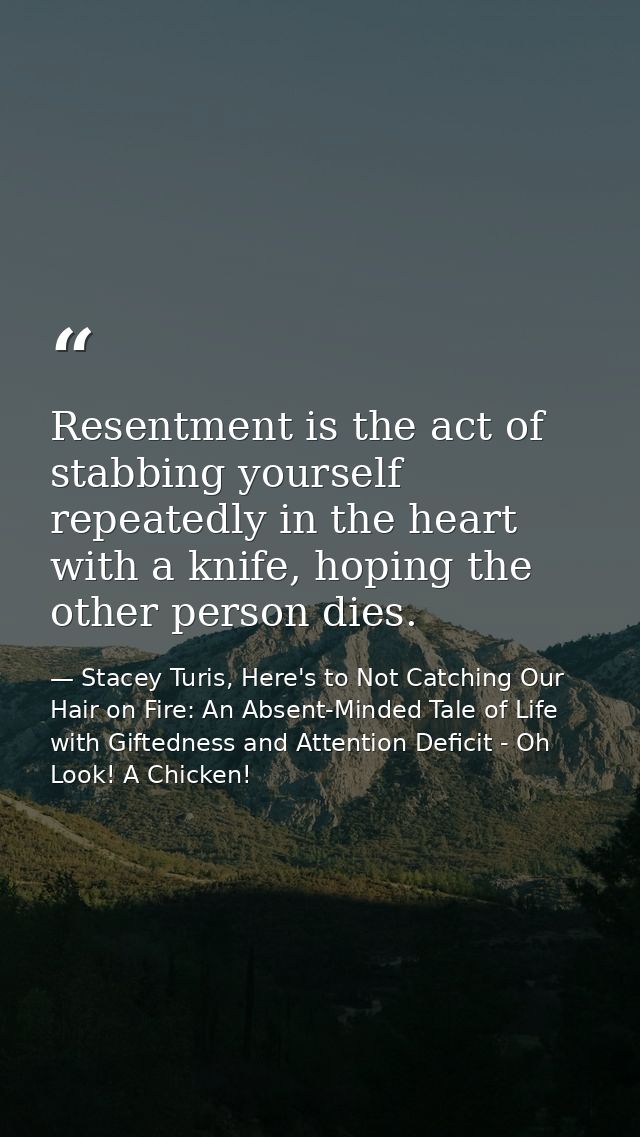 Resentment is the act of stabbing yourself repeatedly in the heart with a knife, hoping the other person dies. — Stacey Turis, Here's to Not Catching Our Hair on Fire: An Absent-Minded Tale of Life with Giftedness and Attention Deficit - Oh Look! A Chicken!