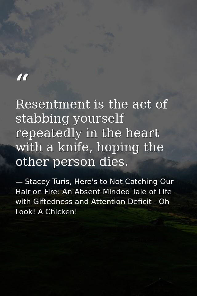 Resentment is the act of stabbing yourself repeatedly in the heart with a knife, hoping the other person dies. — Stacey Turis, Here's to Not Catching Our Hair on Fire: An Absent-Minded Tale of Life with Giftedness and Attention Deficit - Oh Look! A Chicken!