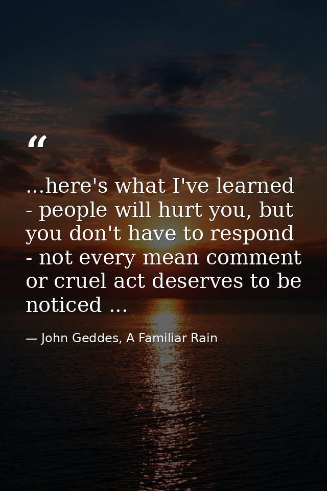 ...here's what I've learned - people will hurt you, but you don't have to respond - not every mean comment or cruel act  — John Geddes, A Familiar Rain