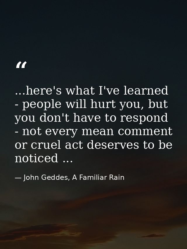...here's what I've learned - people will hurt you, but you don't have to respond - not every mean comment or cruel act  — John Geddes, A Familiar Rain
