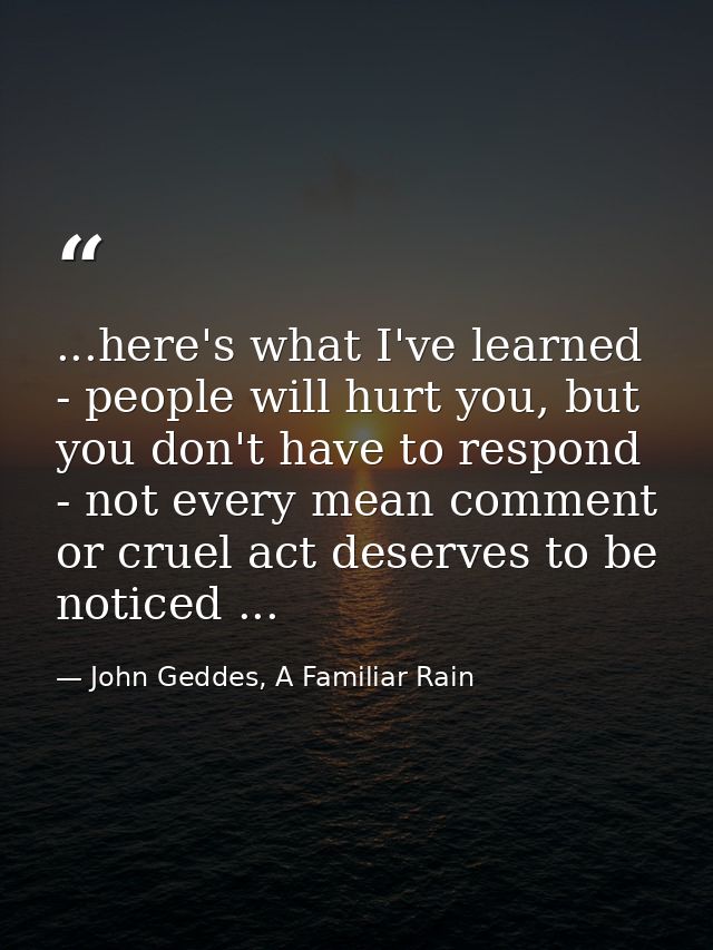...here's what I've learned - people will hurt you, but you don't have to respond - not every mean comment or cruel act  — John Geddes, A Familiar Rain