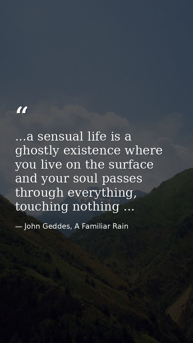 ...a sensual life is a ghostly existence where you live on the surface and your soul passes through everything, touching — John Geddes, A Familiar Rain