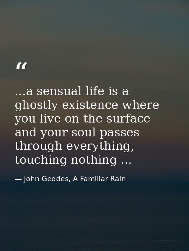 ...a sensual life is a ghostly existence where you live on the surface and your soul passes through everything, touching — John Geddes, A Familiar Rain