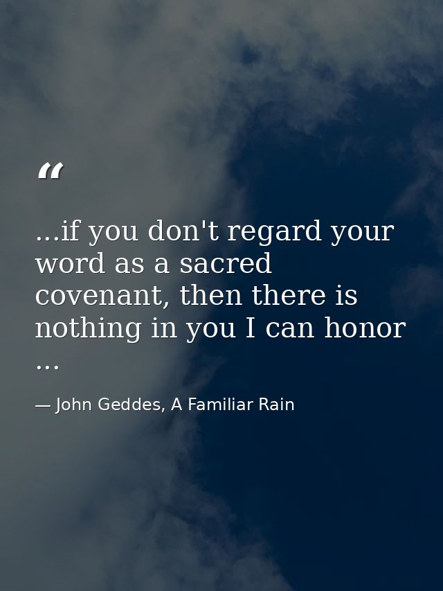 ...if you don't regard your word as a sacred covenant, then there is nothing in you I can honor ... — John Geddes, A Familiar Rain