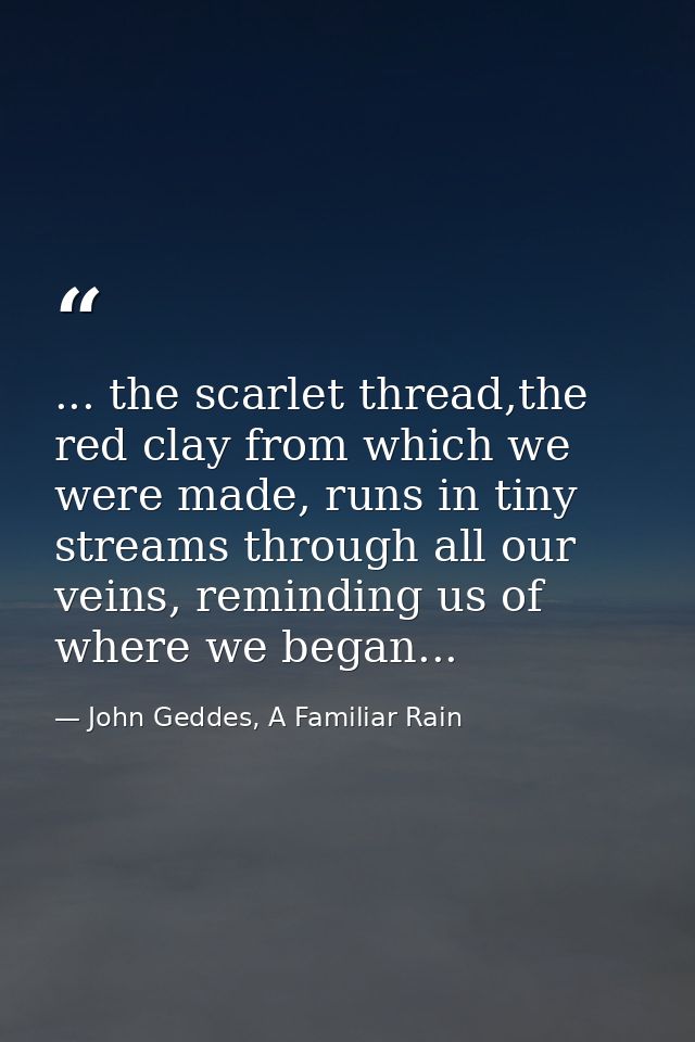 ... the scarlet thread,the red clay from which we were made, runs in tiny streams through all our veins, reminding us of — John Geddes, A Familiar Rain
