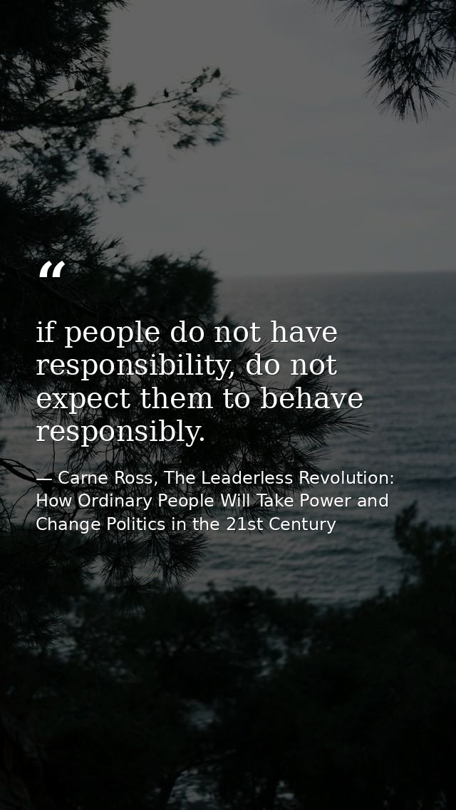 if people do not have responsibility, do not expect them to behave responsibly. — Carne Ross, The Leaderless Revolution: How Ordinary People Will Take Power and Change Politics in the 21st Century
