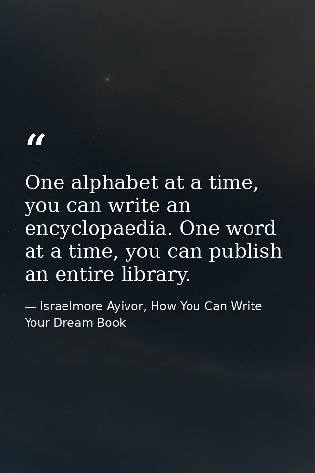 One alphabet at a time, you can write an encyclopaedia. One word at a time, you can publish an entire library. — Israelmore Ayivor, How You Can Write Your Dream Book