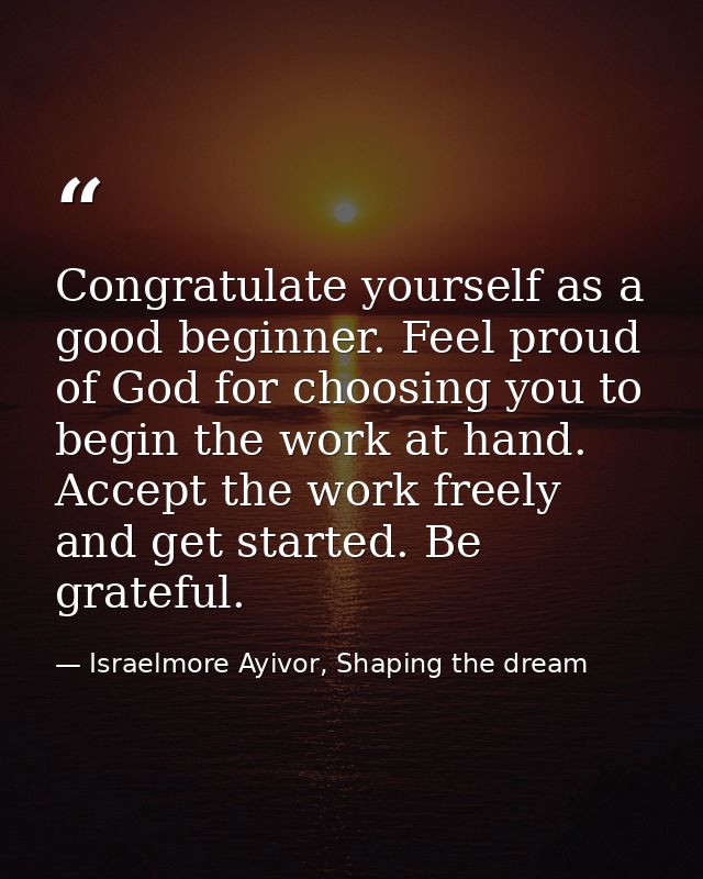 Congratulate yourself as a good beginner. Feel proud of God for choosing you to begin the work at hand. Accept the work  — Israelmore Ayivor, Shaping the dream