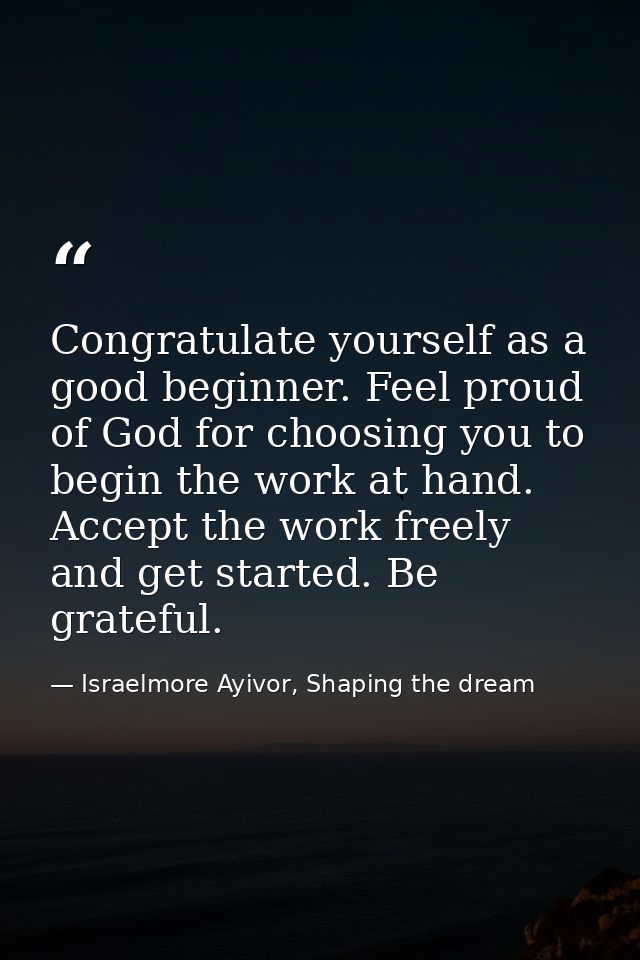 Congratulate yourself as a good beginner. Feel proud of God for choosing you to begin the work at hand. Accept the work  — Israelmore Ayivor, Shaping the dream