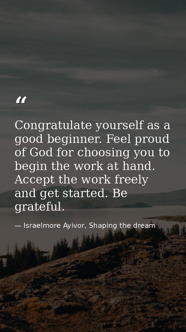 Congratulate yourself as a good beginner. Feel proud of God for choosing you to begin the work at hand. Accept the work  — Israelmore Ayivor, Shaping the dream