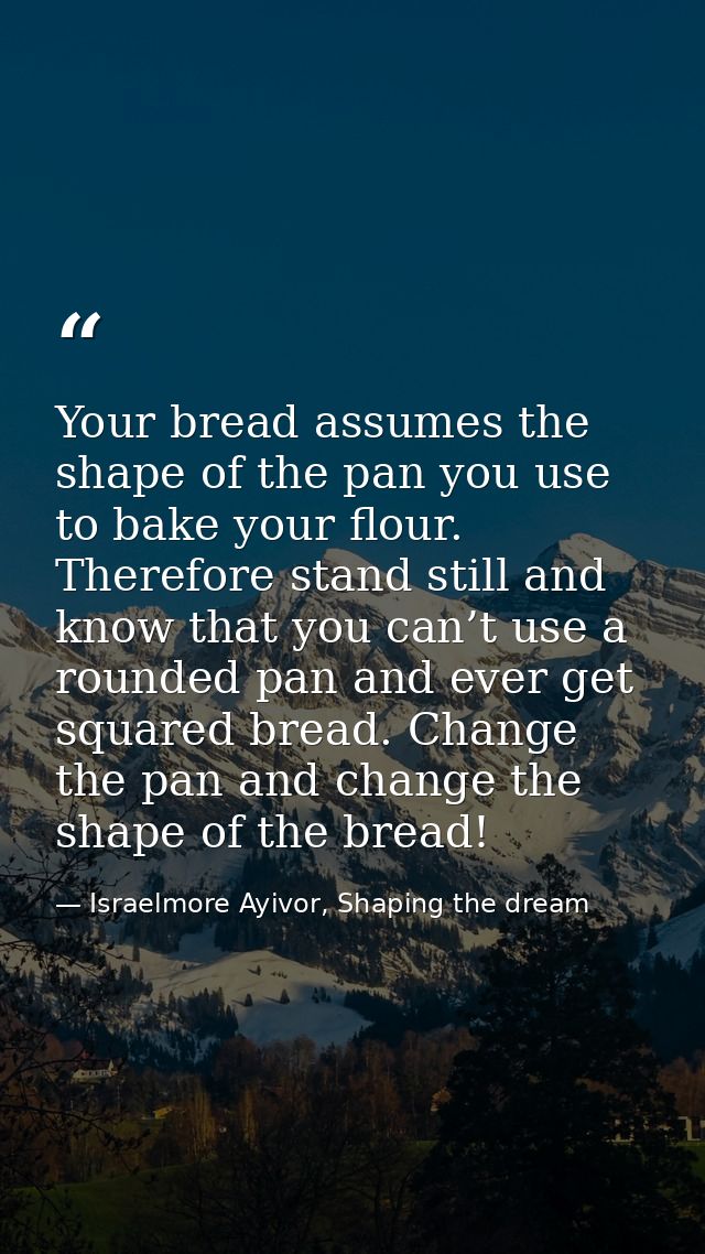 Your bread assumes the shape of the pan you use to bake your flour. Therefore stand still and know that you can’t use a  — Israelmore Ayivor, Shaping the dream